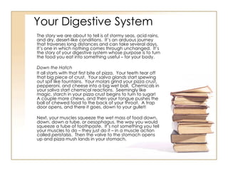 Your Digestive System The story we are about to tell is of stormy seas, acid rains, and dry, desert-like conditions.  It’s an arduous journey that traverses long distances and can take several days.  It’s one in which nothing comes through unchanged.  It’s the story of your digestive system whose purpose is to turn the food you eat into something useful – for your body. Down the Hatch It all starts with that first bite of pizza.  Your teeth tear off that big piece of crust.  Your  saliva glands  start spewing out spit like fountains.  Your  molars  grind your pizza crust, pepperoni, and cheese into a big wet ball.  Chemicals in your saliva start chemical reactions.  Seemingly like magic, starch in your pizza crust begins to turn to sugar!  A couple more chews, and then your tongue pushes the ball of chewed food to the back of your throat.  A trap door opens, and there it goes, down to your gullet! Next, your muscles squeeze the wet mass of food down, down, down a tube, or  oesophagus , the way you would squeeze a tube of toothpaste.  It’s not something you tell your muscles to do – they just do it – in a muscle action called  peristalsis .  Then the valve to the stomach opens up and pizza mush lands in your stomach. 