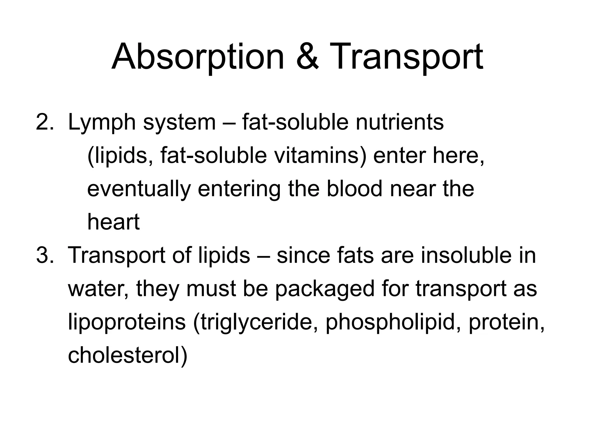 Absorption & Transport
2. Lymph system – fat-soluble nutrients
(lipids, fat-soluble vitamins) enter here,
eventually entering the blood near the
heart
3. Transport of lipids – since fats are insoluble in
water, they must be packaged for transport as
lipoproteins (triglyceride, phospholipid, protein,
cholesterol)
 