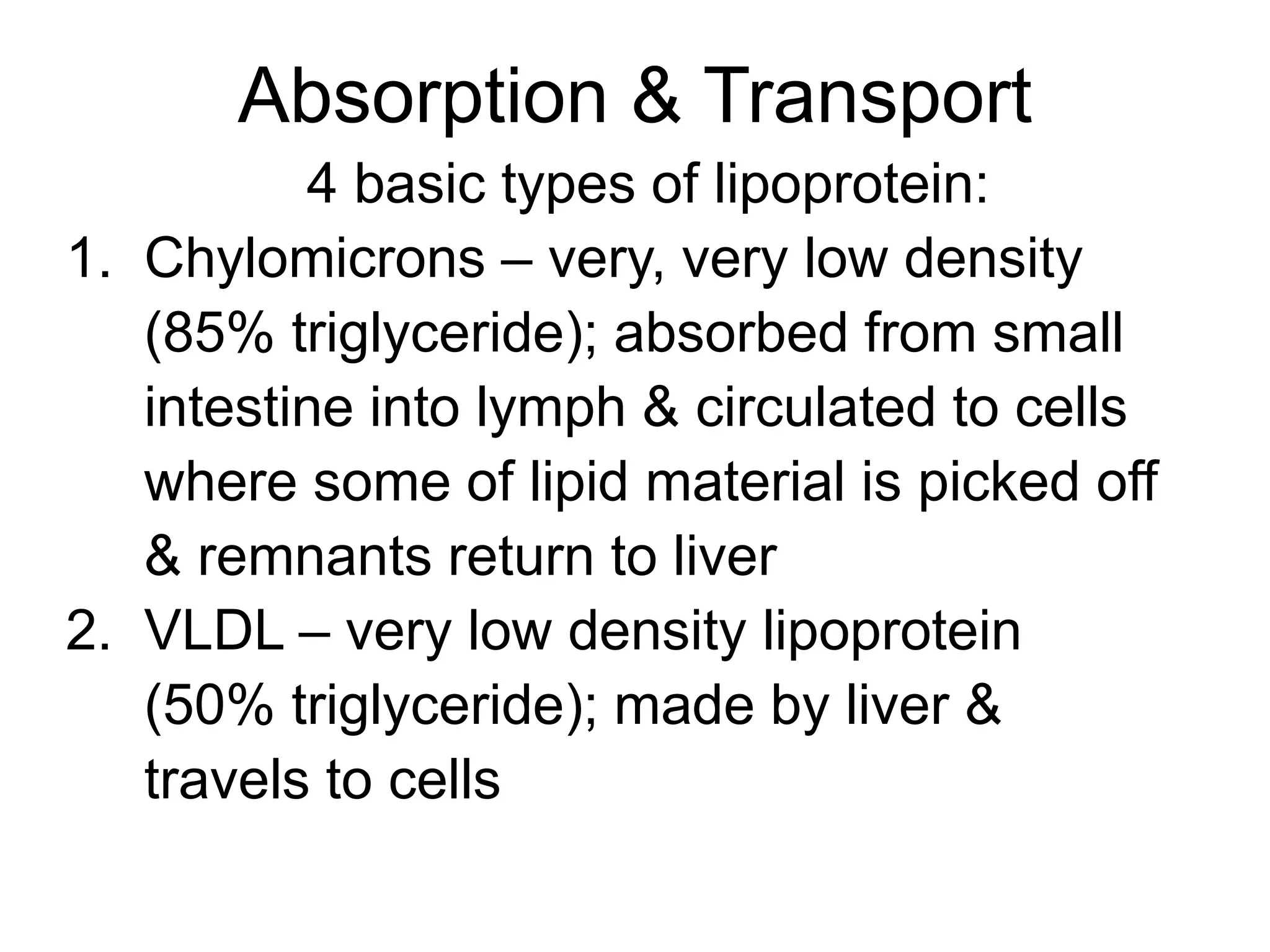 Absorption & Transport
4 basic types of lipoprotein:
1. Chylomicrons – very, very low density
(85% triglyceride); absorbed from small
intestine into lymph & circulated to cells
where some of lipid material is picked off
& remnants return to liver
2. VLDL – very low density lipoprotein
(50% triglyceride); made by liver &
travels to cells
 