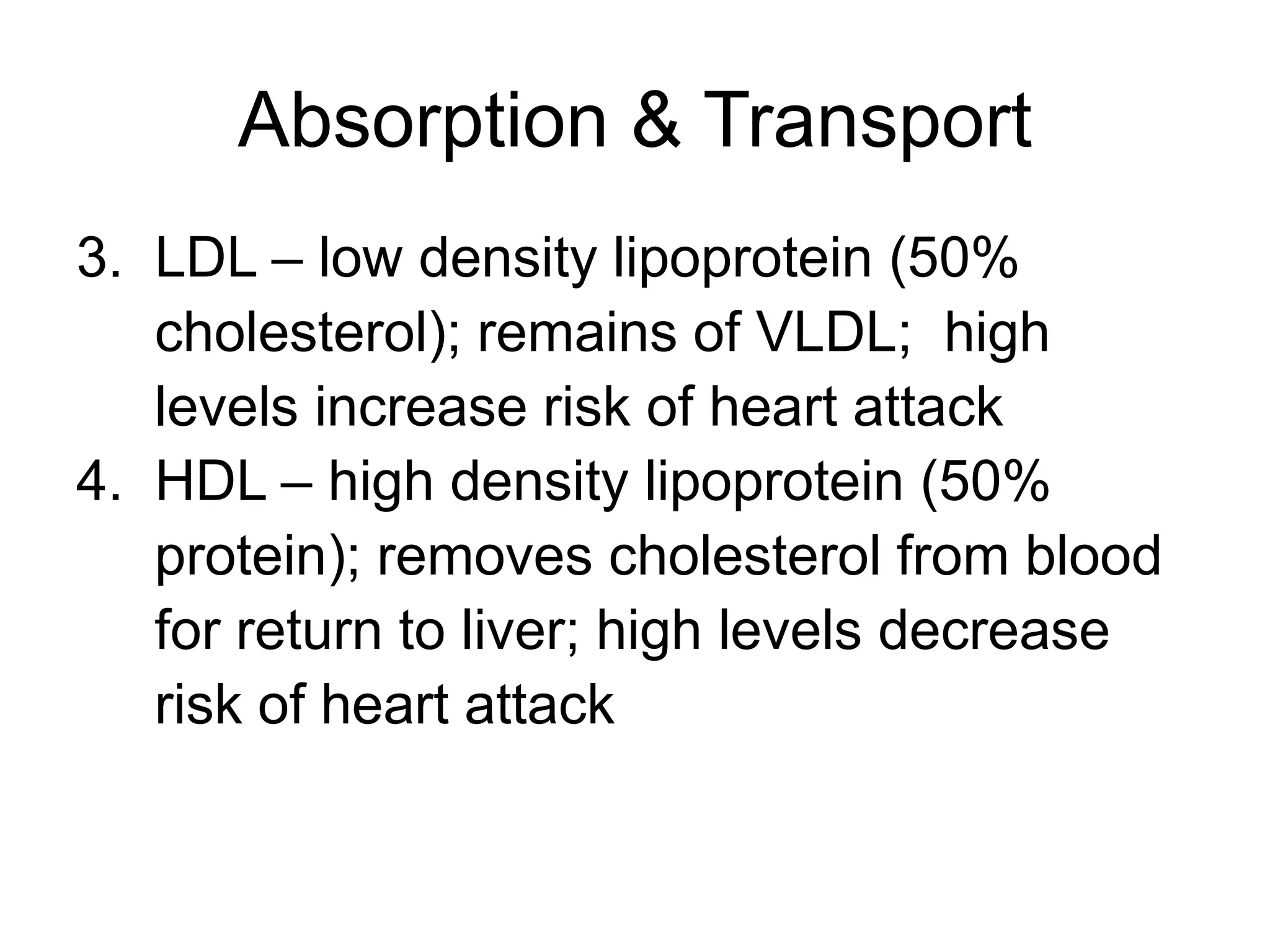 Absorption & Transport
3. LDL – low density lipoprotein (50%
cholesterol); remains of VLDL; high
levels increase risk of heart attack
4. HDL – high density lipoprotein (50%
protein); removes cholesterol from blood
for return to liver; high levels decrease
risk of heart attack
 