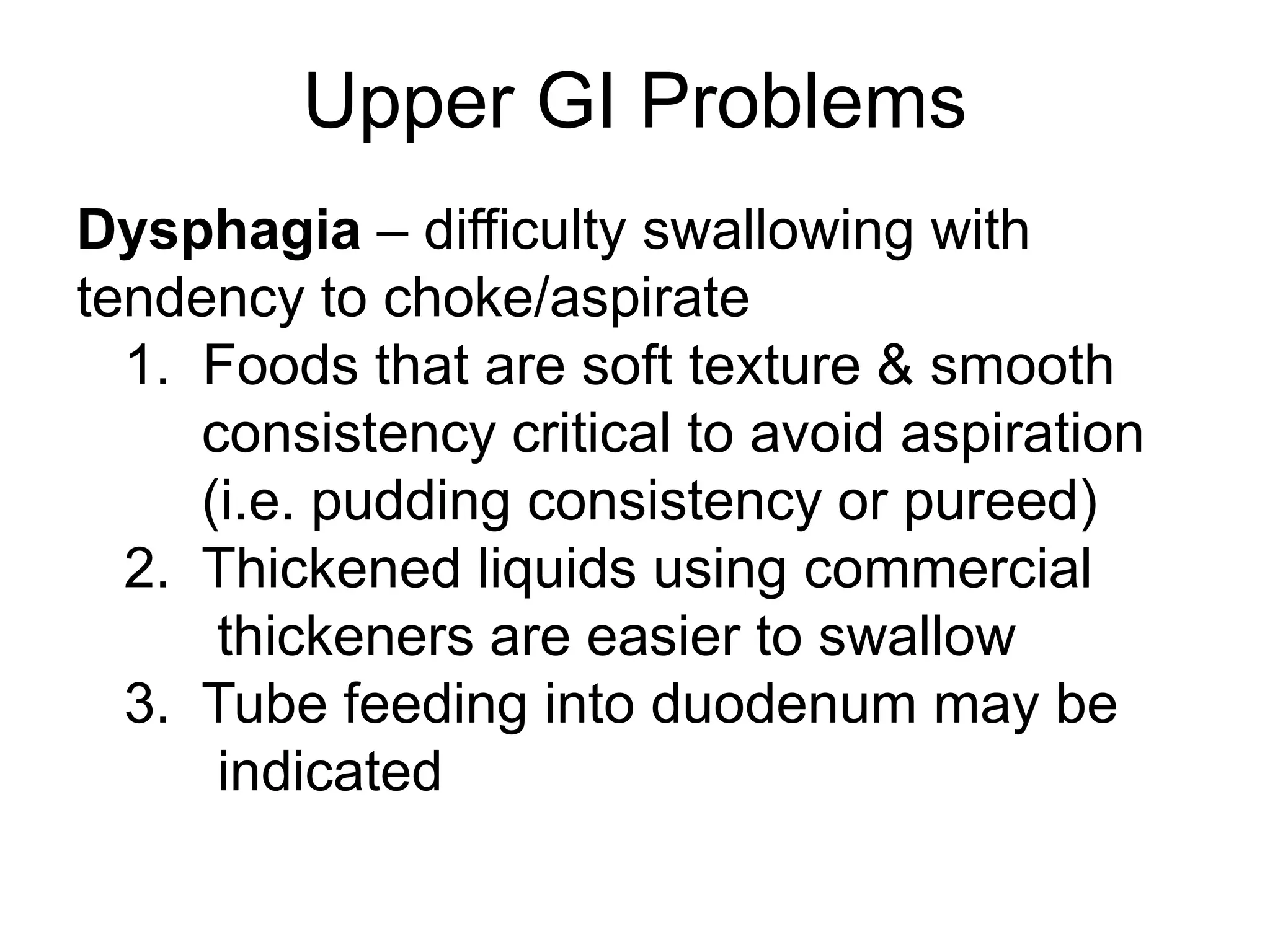 Upper GI Problems
Dysphagia – difficulty swallowing with
tendency to choke/aspirate
1. Foods that are soft texture & smooth
consistency critical to avoid aspiration
(i.e. pudding consistency or pureed)
2. Thickened liquids using commercial
thickeners are easier to swallow
3. Tube feeding into duodenum may be
indicated
 