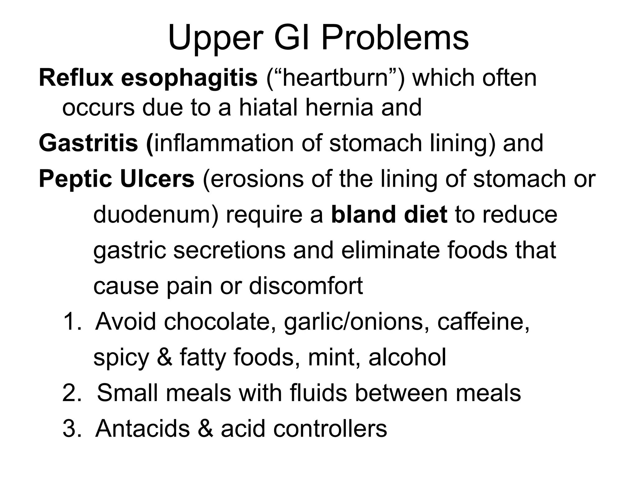 Upper GI Problems
Reflux esophagitis (“heartburn”) which often
occurs due to a hiatal hernia and
Gastritis (inflammation of stomach lining) and
Peptic Ulcers (erosions of the lining of stomach or
duodenum) require a bland diet to reduce
gastric secretions and eliminate foods that
cause pain or discomfort
1. Avoid chocolate, garlic/onions, caffeine,
spicy & fatty foods, mint, alcohol
2. Small meals with fluids between meals
3. Antacids & acid controllers
 