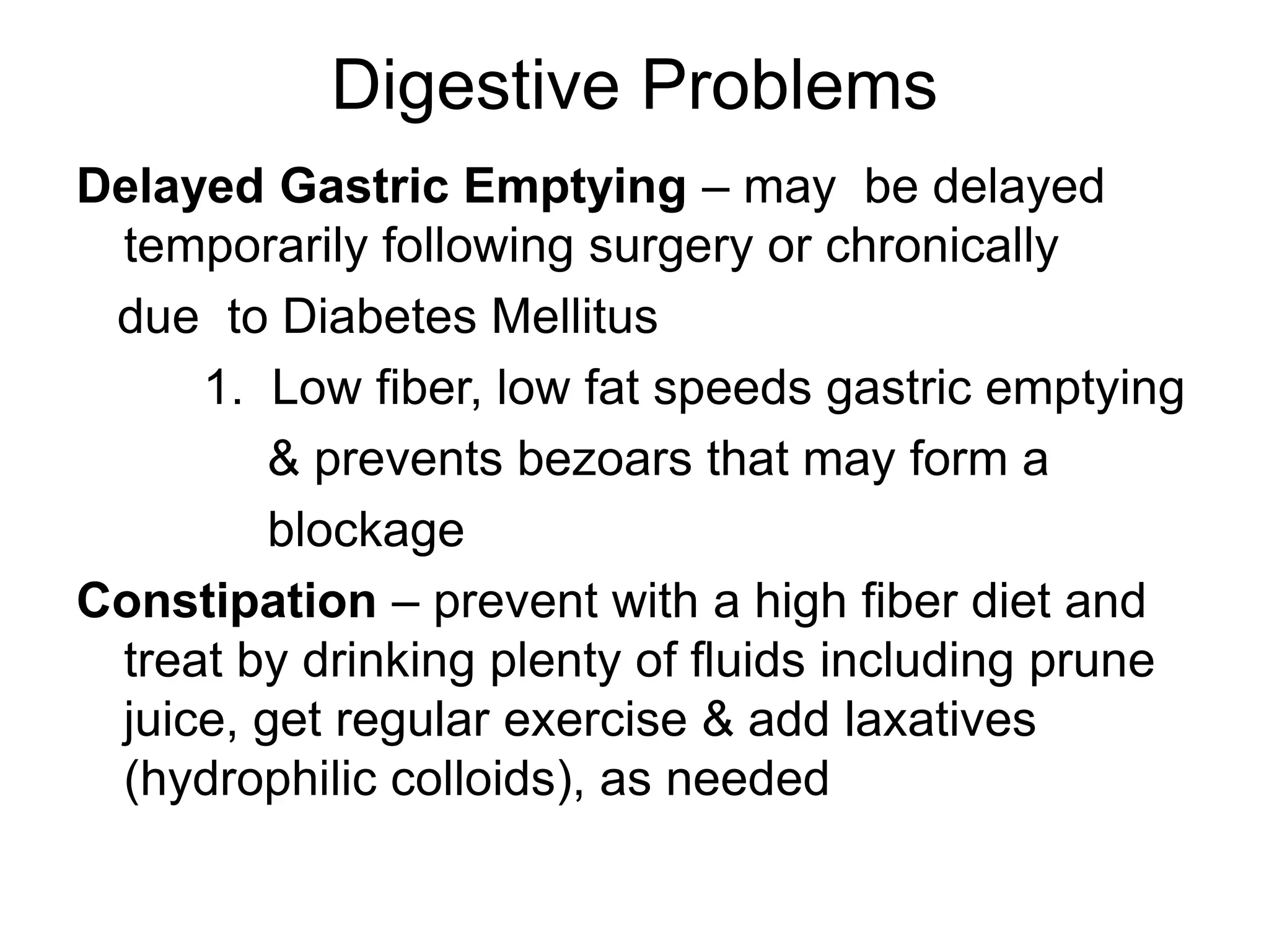 Digestive Problems
Delayed Gastric Emptying – may be delayed
temporarily following surgery or chronically
due to Diabetes Mellitus
1. Low fiber, low fat speeds gastric emptying
& prevents bezoars that may form a
blockage
Constipation – prevent with a high fiber diet and
treat by drinking plenty of fluids including prune
juice, get regular exercise & add laxatives
(hydrophilic colloids), as needed
 
