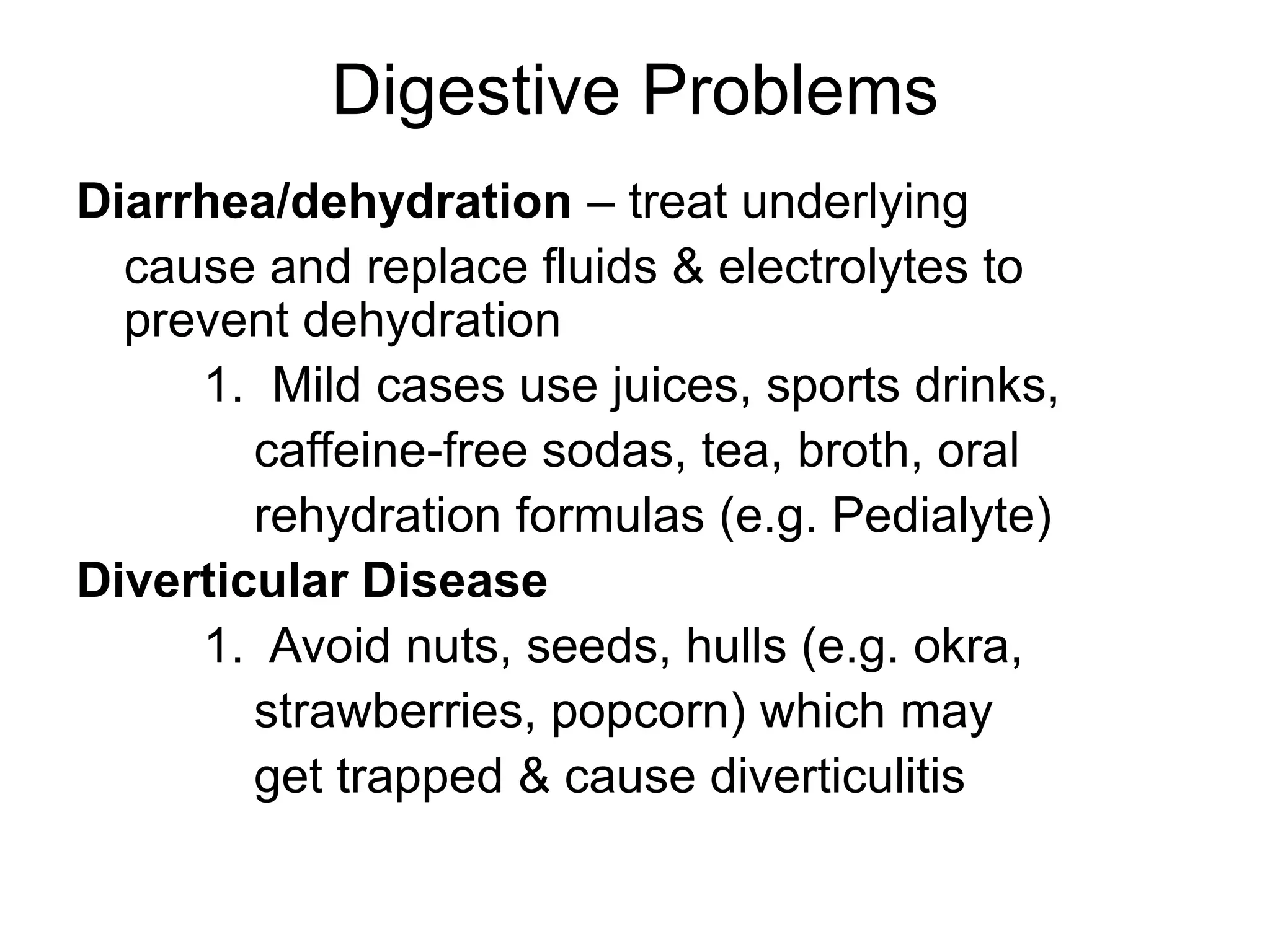 Digestive Problems
Diarrhea/dehydration – treat underlying
cause and replace fluids & electrolytes to
prevent dehydration
1. Mild cases use juices, sports drinks,
caffeine-free sodas, tea, broth, oral
rehydration formulas (e.g. Pedialyte)
Diverticular Disease
1. Avoid nuts, seeds, hulls (e.g. okra,
strawberries, popcorn) which may
get trapped & cause diverticulitis
 