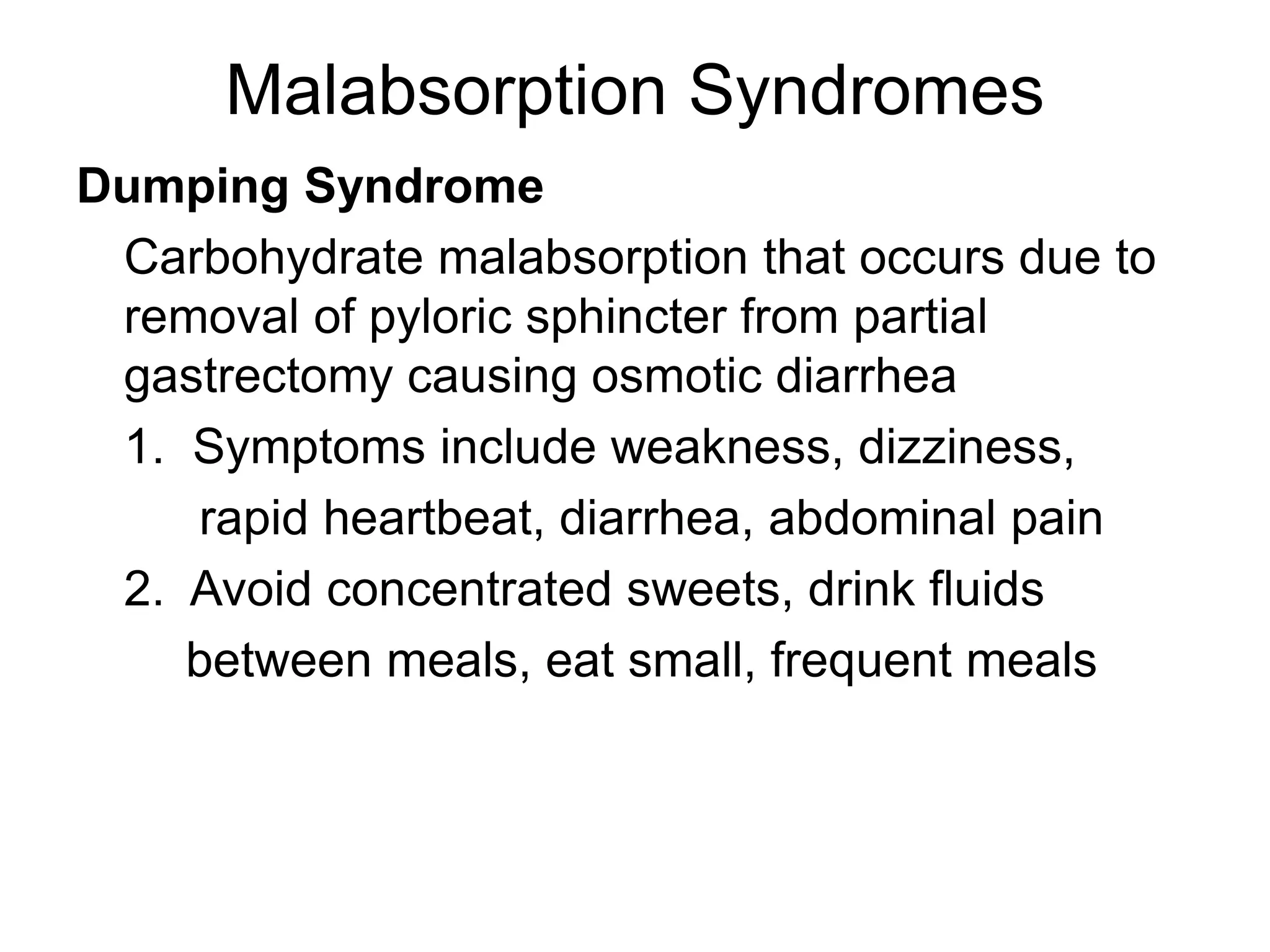 Malabsorption Syndromes
Dumping Syndrome
Carbohydrate malabsorption that occurs due to
removal of pyloric sphincter from partial
gastrectomy causing osmotic diarrhea
1. Symptoms include weakness, dizziness,
rapid heartbeat, diarrhea, abdominal pain
2. Avoid concentrated sweets, drink fluids
between meals, eat small, frequent meals
 