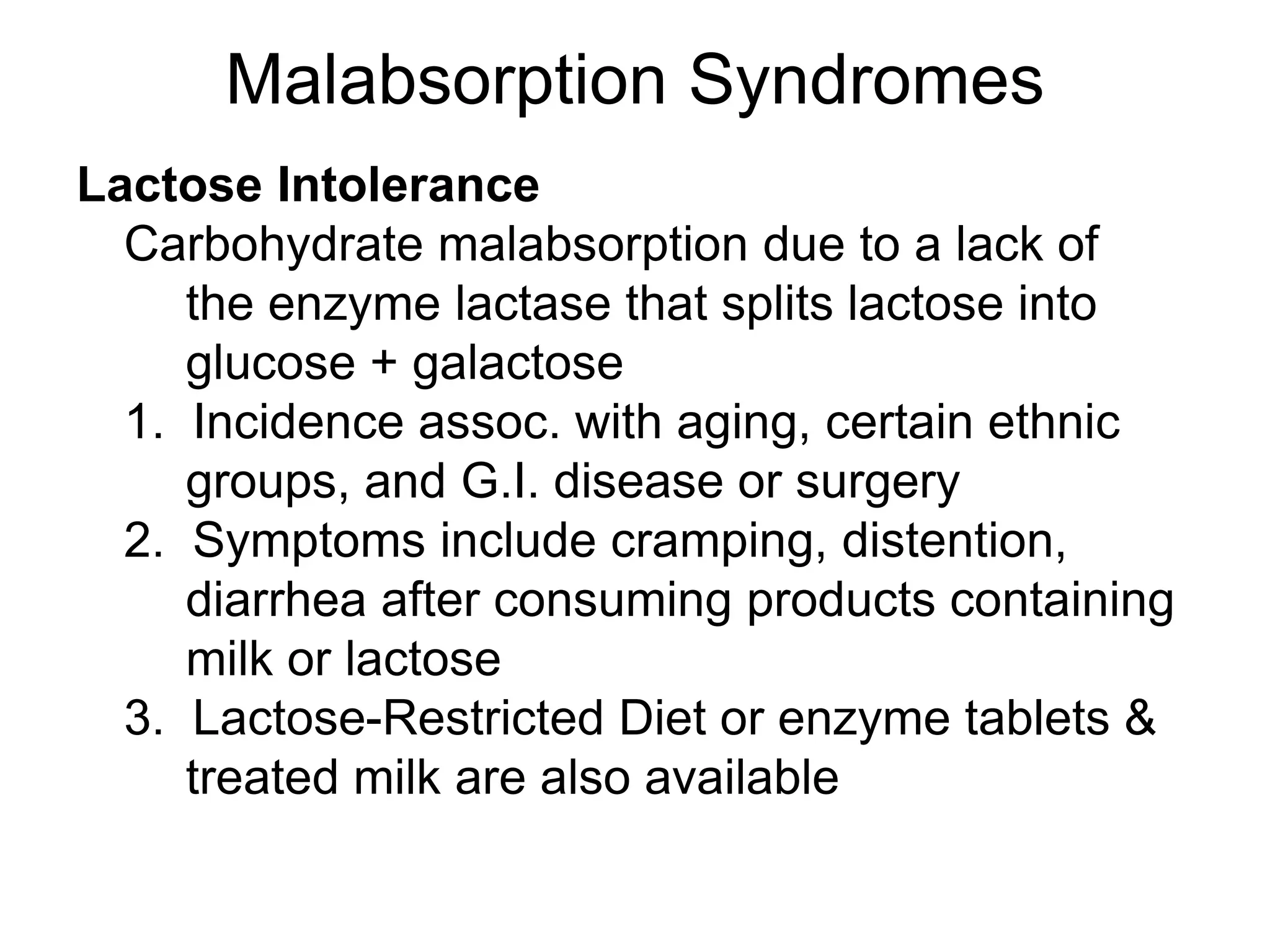 Malabsorption Syndromes
Lactose Intolerance
Carbohydrate malabsorption due to a lack of
the enzyme lactase that splits lactose into
glucose + galactose
1. Incidence assoc. with aging, certain ethnic
groups, and G.I. disease or surgery
2. Symptoms include cramping, distention,
diarrhea after consuming products containing
milk or lactose
3. Lactose-Restricted Diet or enzyme tablets &
treated milk are also available
 