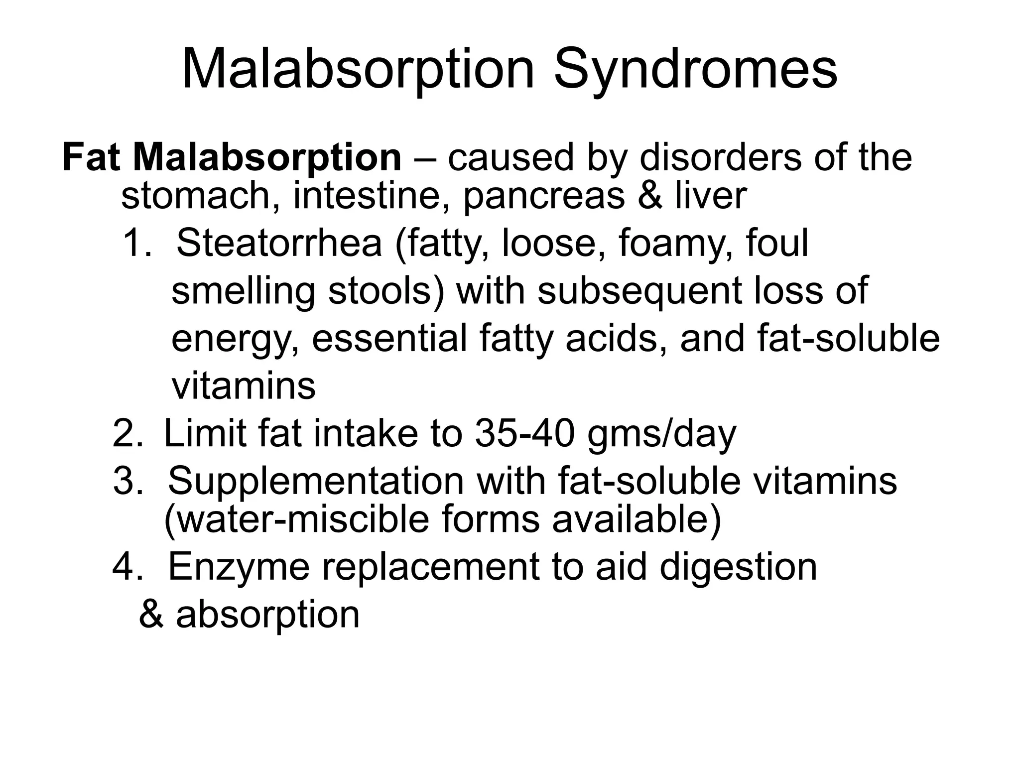 Malabsorption Syndromes
Fat Malabsorption – caused by disorders of the
stomach, intestine, pancreas & liver
1. Steatorrhea (fatty, loose, foamy, foul
smelling stools) with subsequent loss of
energy, essential fatty acids, and fat-soluble
vitamins
2. Limit fat intake to 35-40 gms/day
3. Supplementation with fat-soluble vitamins
(water-miscible forms available)
4. Enzyme replacement to aid digestion
& absorption
 