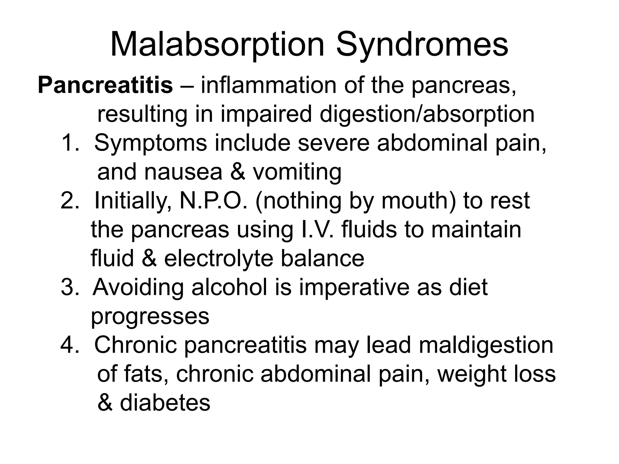 Malabsorption Syndromes
Pancreatitis – inflammation of the pancreas,
resulting in impaired digestion/absorption
1. Symptoms include severe abdominal pain,
and nausea & vomiting
2. Initially, N.P.O. (nothing by mouth) to rest
the pancreas using I.V. fluids to maintain
fluid & electrolyte balance
3. Avoiding alcohol is imperative as diet
progresses
4. Chronic pancreatitis may lead maldigestion
of fats, chronic abdominal pain, weight loss
& diabetes
 