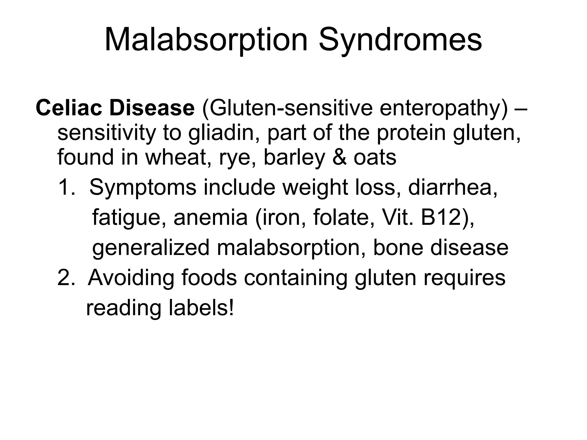 Malabsorption Syndromes
Celiac Disease (Gluten-sensitive enteropathy) –
sensitivity to gliadin, part of the protein gluten,
found in wheat, rye, barley & oats
1. Symptoms include weight loss, diarrhea,
fatigue, anemia (iron, folate, Vit. B12),
generalized malabsorption, bone disease
2. Avoiding foods containing gluten requires
reading labels!
 