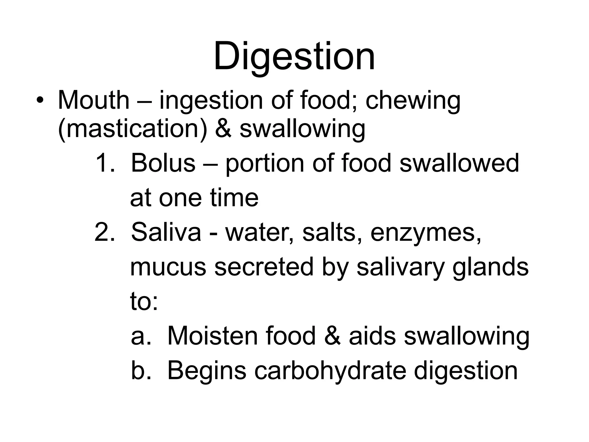 Digestion
• Mouth – ingestion of food; chewing
(mastication) & swallowing
1. Bolus – portion of food swallowed
at one time
2. Saliva - water, salts, enzymes,
mucus secreted by salivary glands
to:
a. Moisten food & aids swallowing
b. Begins carbohydrate digestion
 
