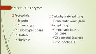 Pancreatic Enzymes
Proteolytic
Trypsin
Chymotrypsin
Carboxypeptidase
Elastase
Nuclease
Carbohydrate splitting
Pancreatic α-amylase
Fat splitting
Pancreatic lipase,
colipase
Cholesterol Esterase
Phospholipase
 