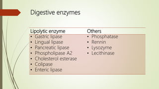 Digestive enzymes
Lipolytic enzyme Others
• Gastric lipase
• Lingual lipase
• Pancreatic lipase
• Phospholipase A2
• Cholesterol esterase
• Colipase
• Enteric lipase
• Phosphatase
• Rennin
• Lysozyme
• Lecithinase
 