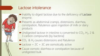 Lactose intolerance
Inability to digest lactose due to the deficiency of Lactase
enzyme.
Presents as abdominal cramps, distensions, diarrhea,
constipation, flatulence upon ingestion of milk or dairy
products
Undigested lactose in intestine is converted to CO2, H2, 2 &
3 carbon compounds [by bacteria]
CO2 & H2 causes distensions and flatulence
Lactose + 2C + 3C are osmotically active
Cause osmotic diarrhea or constipation because of
undigested bulk
 