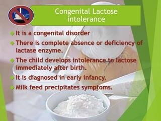 Congenital Lactose 
intolerance 
 It is a congenital disorder 
 There is complete absence or deficiency of 
lactase enzyme. 
 The child develops intolerance to lactose 
immediately after birth. 
 It is diagnosed in early infancy. 
 Milk feed precipitates symptoms. 
 