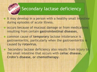 Secondary lactase deficiency 
 It may develop in a person with a healthy small intestine 
during episodes of acute illness. 
 occurs because of mucosal damage or from medications 
resulting from certain gastrointestinal diseases, 
 common cause of temporary lactose intolerance is 
gastroenteritis, particularly when the gastroenteritis is 
caused by rotavirus. 
 Secondary lactase deficiency also results from injury to 
the small intestine that occurs with celiac disease, 
Crohn’s disease, or chemotherapy. 
 