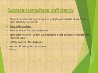 Sucrase-Isomaltase deficiency 
 These 2 enzymes are synthesized on a single polypeptide chain,hence , 
their deficiencies coexist. 
 Signs and symptoms 
 Same as that of lactose intolerance. 
 Urine does not give +ve test with Benedict’s test because of sucrose(Non 
reducing sugar). 
 History confirms the diagnosis. 
 Most confirmatory test is mucosal 
biopsy. 
 