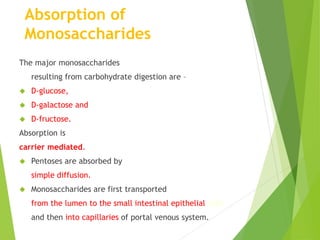 Absorption of 
Monosaccharides 
The major monosaccharides 
resulting from carbohydrate digestion are – 
 D-glucose, 
 D-galactose and 
 D-fructose. 
Absorption is 
carrier mediated. 
 Pentoses are absorbed by 
simple diffusion. 
 Monosaccharides are first transported 
from the lumen to the small intestinal epithelial cells 
and then into capillaries of portal venous system. 
 