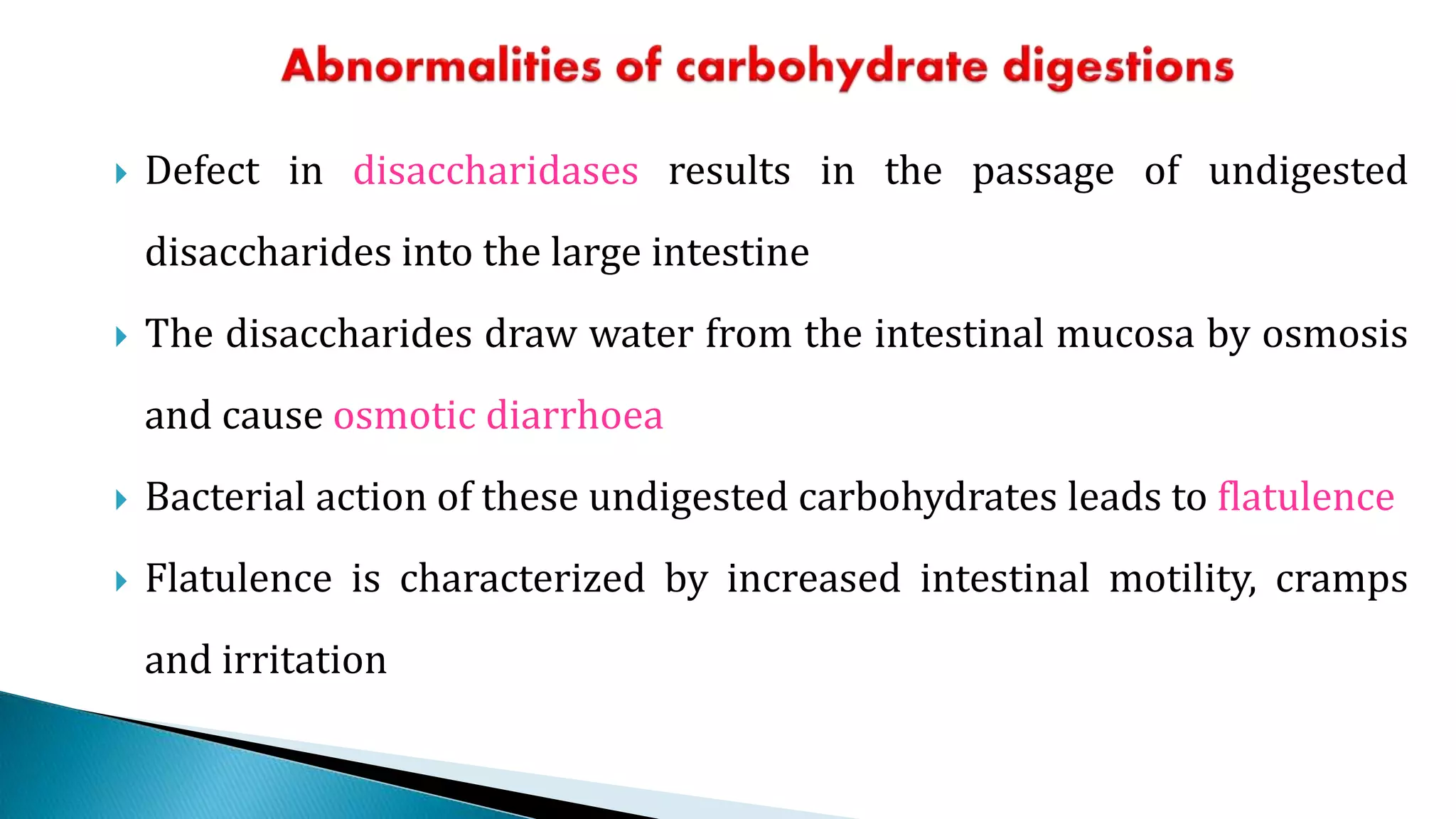  Defect in disaccharidases results in the passage of undigested
disaccharides into the large intestine
 The disaccharides draw water from the intestinal mucosa by osmosis
and cause osmotic diarrhoea
 Bacterial action of these undigested carbohydrates leads to flatulence
 Flatulence is characterized by increased intestinal motility, cramps
and irritation
 