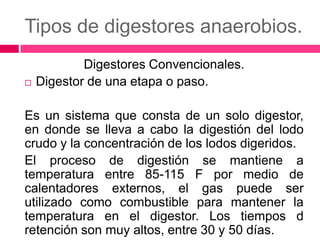 Tipos de digestores anaerobios.


Digestores Convencionales.
Digestor de una etapa o paso.

Es un sistema que consta de un solo digestor,
en donde se lleva a cabo la digestión del lodo
crudo y la concentración de los lodos digeridos.
El proceso de digestión se mantiene a
temperatura entre 85-115 F por medio de
calentadores externos, el gas puede ser
utilizado como combustible para mantener la
temperatura en el digestor. Los tiempos d
retención son muy altos, entre 30 y 50 días.

 