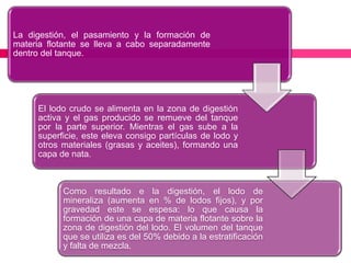 La digestión, el pasamiento y la formación de
materia flotante se lleva a cabo separadamente
dentro del tanque.

El lodo crudo se alimenta en la zona de digestión
activa y el gas producido se remueve del tanque
por la parte superior. Mientras el gas sube a la
superficie, este eleva consigo partículas de lodo y
otros materiales (grasas y aceites), formando una
capa de nata.

Como resultado e la digestión, el lodo de
mineraliza (aumenta en % de lodos fijos), y por
gravedad este se espesa: lo que causa la
formación de una capa de materia flotante sobre la
zona de digestión del lodo. El volumen del tanque
que se utiliza es del 50% debido a la estratificación
y falta de mezcla.

 
