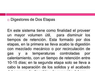 

Digestores de Dos Etapas

En este sistema tiene como finalidad el proveer
un mayor volumen útil, para disminuir los
tiempos de retención. Esta formado por dos
etapas, en la primera se lleva acabo la digestión
con mezclado mecánico o por recirculación de
gas y a temperaturas controladas por
calentamiento, con un tiempo de retención entre
10-15 días; en la segunda etapa solo se lleva a
cabo la separación de los solidos y el acabado

 