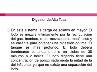Digestor de Alta Tasa.


En este sistema la carga de solidos en mayor. El
lodo se mezcla íntimamente por la recirculación
del gas, bombeo, o por mezcladores mecánicos y
se calienta para obtener una digestión optima. El
tanque es mas profundo. El lodo deberá
bombearse continuamente o en ciclos de 30
minutos a 2 horas. El lodo digerido tiene una
concentración de aproximadamente la mitad de la
del influente, ya que no existe una separación del
lodo.

 