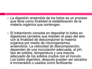 

La digestión anaerobia de los lodos es un proceso
que tiene como finalidad la estabilización de la
materia orgánica que contengan.



El tratamiento consiste en depositar lo lodos en
digestores cerrados que impidan el paso del aire
con la finalidad de descomponer la materia
orgánica por medio de microrganismos
anaerobios. La velocidad de descomposición,
dependen de una inoculación adecuada, el pH,
tipo de solidos, temperatura y una mezcla
adecuado de los solidos crudos con el inoculo.
Los lodos digeridos, después pueden ser secados
e incinerados o usados como fertilizante.

 