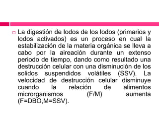 

La digestión de lodos de los lodos (primarios y
lodos activados) es un proceso en cual la
estabilización de la materia orgánica se lleva a
cabo por la aireación durante un extenso
periodo de tiempo, dando como resultado una
destrucción celular con una disminución de los
solidos suspendidos volátiles (SSV). La
velocidad de destrucción celular disminuye
cuando
la
relación
de
alimentos
microrganismos
(F/M)
aumenta
(F=DBO,M=SSV).

 