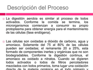 Descripción del Proceso


La digestión aerobia es similar al proceso de lodos
activados. Conforme la comida se termina, los
microrganismos comienzan a consumir su propio
protoplasma para obtener energía para el mantenimiento
de las células (fase endógena).



Las células son oxidadas a dióxido de carbono, agua y
amoniaco. Solamente del 75 al 80% de las células
pueden ser oxidadas; el remanente 20 a 25%, esta
formado de componentes inertes y orgánicas que no son
biodegradables. Conforme la digestión continua, el
amoniaco es oxidado a nitratos. Cuando se digieren
lodos activados o lodos de filtros percoladores
mezclados con lodos primarios, toma lugar una oxidación

 