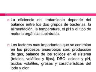 

La eficiencia del tratamiento depende del
balance entre los dos grupos de bacterias, la
alimentación, la temperatura, el pH y el tipo de
materia orgánica subintrada.



Los factores mas importantes que se controlan
en los procesos anaerobios son: producción
de gas, balance de los solidos en el sistema
(totales, volátiles y fijos), DBO, acidez y pH,
ácidos volátiles, grasas y características del
lodo y olor.

 