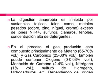 

La digestión anaerobia es inhibida por
sustancias toxicas tales como, metales
pesados (cobre, zinc, níquel, cromo) exceso
de iones NH4+, sulfuros, cianuros, fenoles,
concentración alta de detergentes.



En el proceso el gas producido esta
compuesto principalmente de Metano (65-70%
vol.), y Gas Carbónico (25-30% vol.), también
puede contener Oxigeno (0-0.03% vol.),
Monóxido de Carbono (2-4% vol.), Nitrógeno
(1%
vol.),
sulfuro
de
Hidrogeno,

 