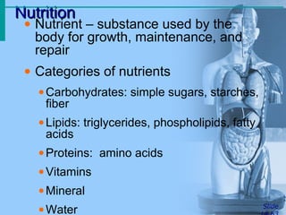 NutritionNutrition
Slide
• Nutrient – substance used by the
body for growth, maintenance, and
repair
• Categories of nutrients
•Carbohydrates: simple sugars, starches,
fiber
•Lipids: triglycerides, phospholipids, fatty
acids
•Proteins: amino acids
•Vitamins
•Mineral
•Water
 