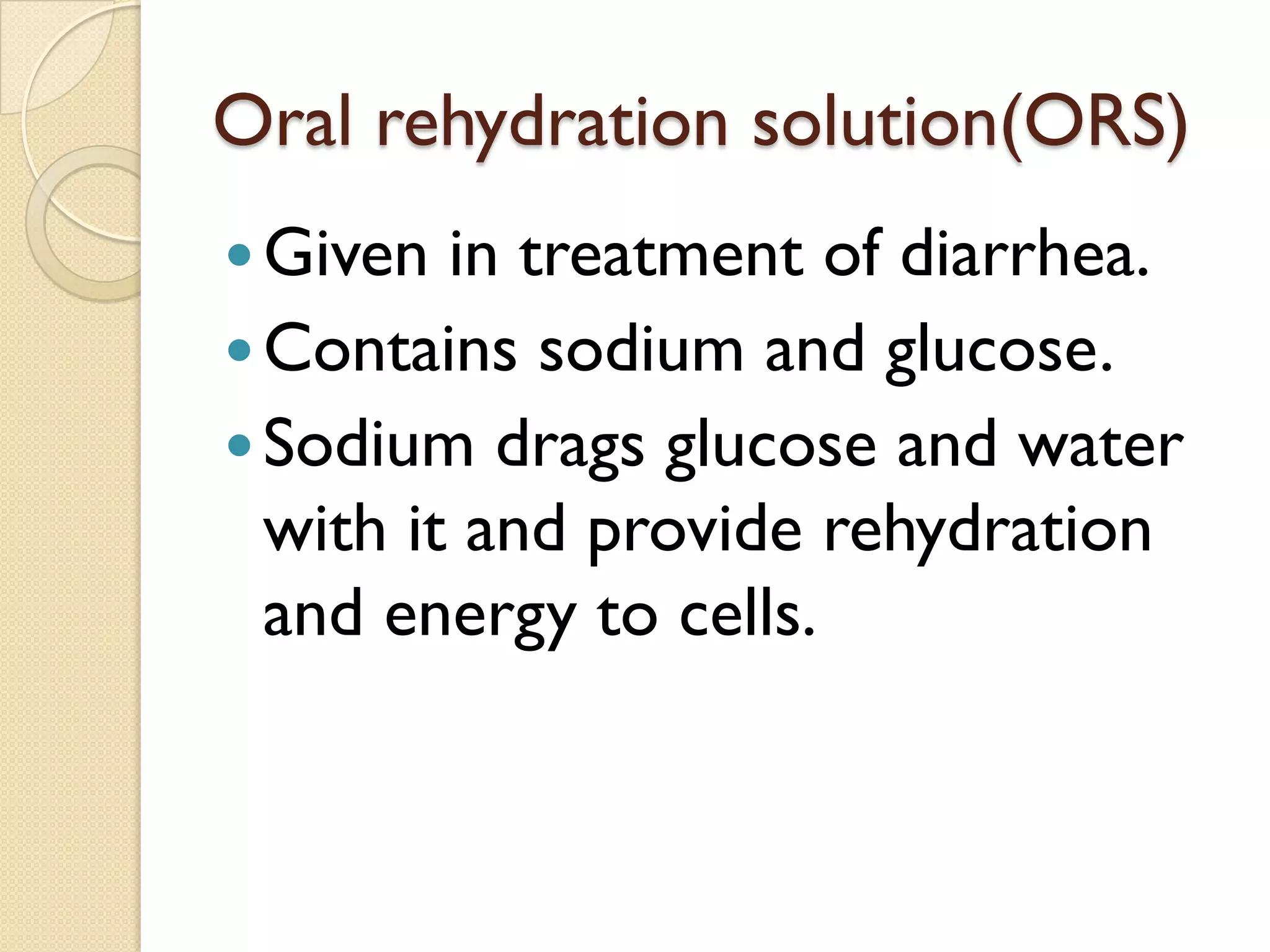 Oral rehydration solution(ORS)
Given in treatment of diarrhea.
Contains sodium and glucose.
Sodium drags glucose and water
with it and provide rehydration
and energy to cells.
 