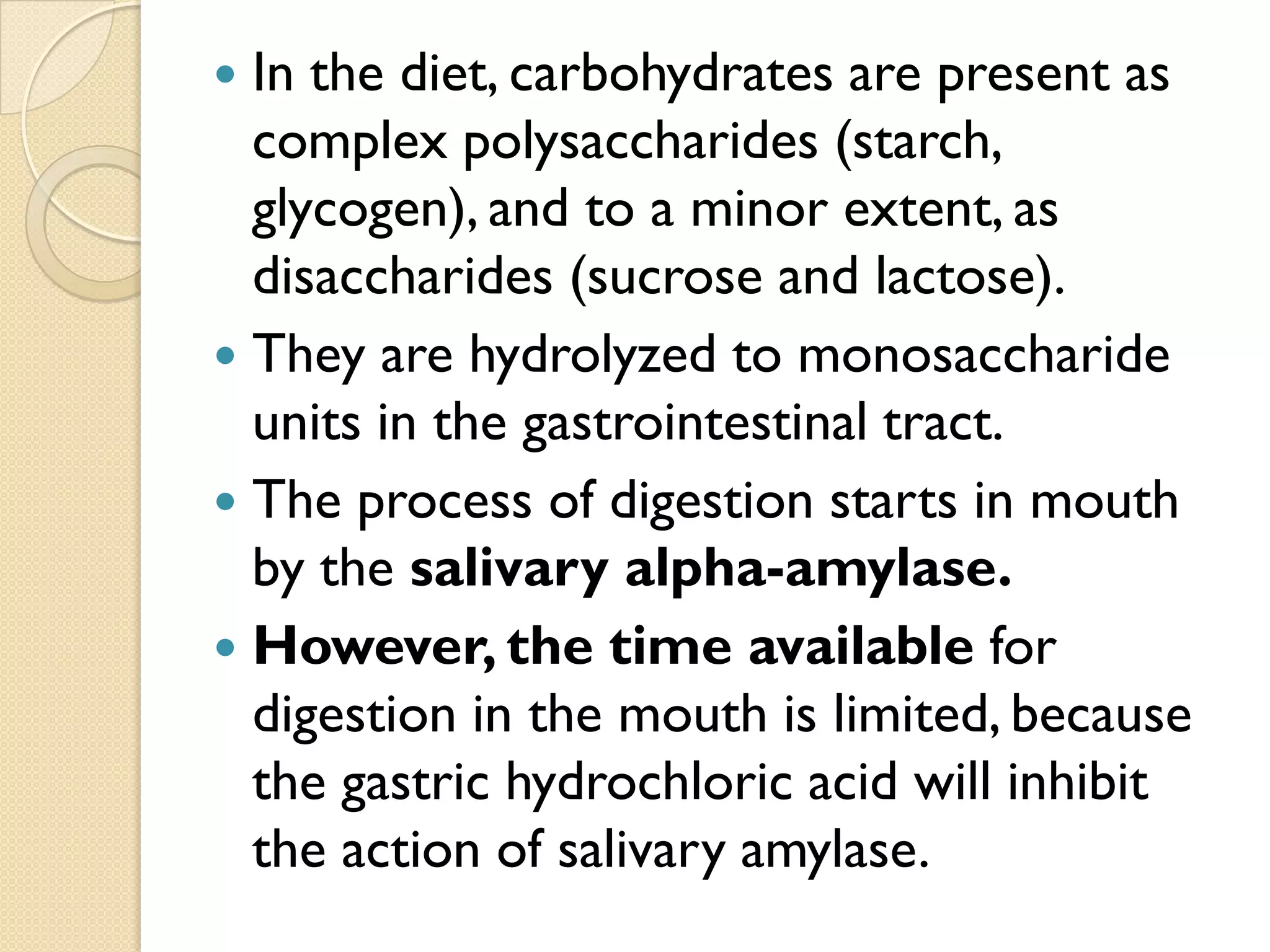  In the diet, carbohydrates are present as
complex polysaccharides (starch,
glycogen), and to a minor extent, as
disaccharides (sucrose and lactose).
 They are hydrolyzed to monosaccharide
units in the gastrointestinal tract.
 The process of digestion starts in mouth
by the salivary alpha-amylase.
 However, the time available for
digestion in the mouth is limited, because
the gastric hydrochloric acid will inhibit
the action of salivary amylase.
 