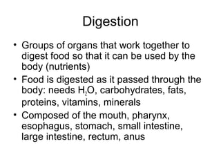 Digestion
• Groups of organs that work together to
digest food so that it can be used by the
body (nutrients)
• Food is digested as it passed through the
body: needs H2O, carbohydrates, fats,
proteins, vitamins, minerals
• Composed of the mouth, pharynx,
esophagus, stomach, small intestine,
large intestine, rectum, anus
 