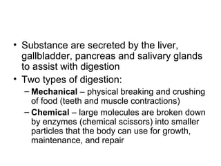 • Substance are secreted by the liver,
gallbladder, pancreas and salivary glands
to assist with digestion
• Two types of digestion:
– Mechanical – physical breaking and crushing
of food (teeth and muscle contractions)
– Chemical – large molecules are broken down
by enzymes (chemical scissors) into smaller
particles that the body can use for growth,
maintenance, and repair
 