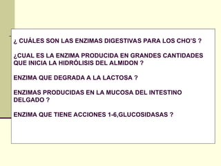 ¿ CUÁLES SON LAS ENZIMAS DIGESTIVAS PARA LOS CHO’S ?
¿CUAL ES LA ENZIMA PRODUCIDA EN GRANDES CANTIDADES
QUE INICIA LA HIDRÓLISIS DEL ALMIDON ?
ENZIMA QUE DEGRADA A LA LACTOSA ?
ENZIMAS PRODUCIDAS EN LA MUCOSA DEL INTESTINO
DELGADO ?
ENZIMA QUE TIENE ACCIONES 1-6,GLUCOSIDASAS ?
 
