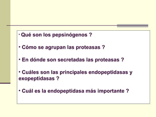 • Qué son los pepsinógenos ?
• Cómo se agrupan las proteasas ?
• En dónde son secretadas las proteasas ?
• Cuáles son las principales endopeptidasas y
exopeptidasas ?
• Cuál es la endopeptidasa más importante ?
 