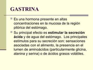 GASTRINA
 Es una hormona presente en altas
concentraciones en la mucosa de la región
pilórica del estómago.
 Su principal efecto es estimular la secreción
ácida y de agua del estómago. Los principales
estímulos para su secreción son: sensaciones
asociadas con el alimento, la presencia en el
lumen de aminoácidos (particularmente glicina,
alanina y serina) o de ácidos grasos volátiles.
 