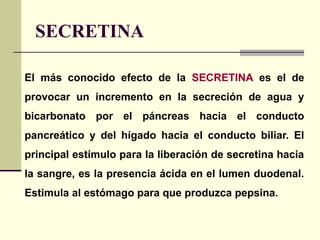 SECRETINA
El más conocido efecto de la SECRETINA es el de
provocar un incremento en la secreción de agua y
bicarbonato por el páncreas hacia el conducto
pancreático y del hígado hacia el conducto biliar. El
principal estímulo para la liberación de secretina hacia
la sangre, es la presencia ácida en el lumen duodenal.
Estimula al estómago para que produzca pepsina.
 