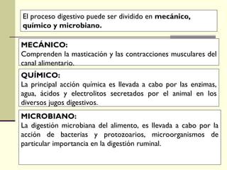 MECÁNICO:
Comprenden la masticación y las contracciones musculares del
canal alimentario.
QUÍMICO:
La principal acción química es llevada a cabo por las enzimas,
agua, ácidos y electrolitos secretados por el animal en los
diversos jugos digestivos.
MICROBIANO:
La digestión microbiana del alimento, es llevada a cabo por la
acción de bacterias y protozoarios, microorganismos de
particular importancia en la digestión ruminal.
El proceso digestivo puede ser dividido en mecánico,
químico y microbiano.
 
