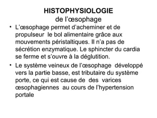 HISTOPHYSIOLOGIE
               de l’œsophage
• L’œsophage permet d’acheminer et de
  propulseur le bol alimentaire grâce aux
  mouvements péristaltiques. Il n’a pas de
  sécrétion enzymatique. Le sphincter du cardia
  se ferme et s’ouvre à la déglutition.
• Le système veineux de l’œsophage développé
  vers la partie basse, est tributaire du système
  porte, ce qui est cause de des varices
  œsophagiennes au cours de l’hypertension
  portale
 