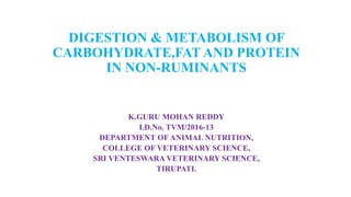 DIGESTION & METABOLISM OF
CARBOHYDRATE,FAT AND PROTEIN
IN NON-RUMINANTS
K.GURU MOHAN REDDY
I.D.No. TVM/2016-13
DEPARTMENT OF ANIMAL NUTRITION,
COLLEGE OF VETERINARY SCIENCE,
SRI VENTESWARA VETERINARY SCIENCE,
TIRUPATI.
 