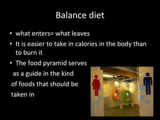 Balance diet what enters= what leaves It is easier to take in calories in the body than to burn it The food pyramid serves as a guide in the kind of foods that should be taken in  