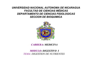 UNIVERSIDAD NACIONAL AUTONOMA DE NICARAGUA
FACULTAD DE CIENCIAS MÉDICAS
DEPARTAMENTO DE CIENCIAS FISIOLOGICAS
SECCION DE BIOQUIMICA
CARRERA: MEDICINA
MODULO: DIGESTIVO I
TEMA: DIGESTION DE NUTRIENTES
 