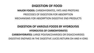 DIGESTION OF FOOD
MAJOR FOODS: CARBOHYDRATES, FATS AND PROTEINS
PROCESSES OF DIGESTION FOR ABSORPTION
MECHANISMS FOR ABSORPTION DIGESTIVE END PRODUCTS
DIGESTION OF VARIOUS FOODS BY HYDROLYSIS
HYDROLYSIS OF CARBOHYDRATES
CARBOHYDRATES: LARGE POLYSACCHARIDES OR DISACCHARIDES
DIGESTIVE ENZYMES IN THE DIGESTIVE JUICES RETURN OH AND H IONS
 