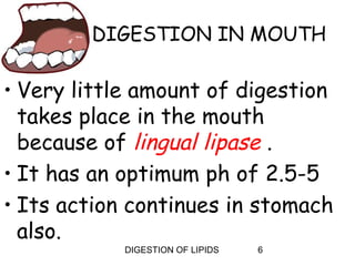 DIGESTION IN MOUTH

• Very little amount of digestion
  takes place in the mouth
  because of lingual lipase .
• It has an optimum ph of 2.5-5
• Its action continues in stomach
  also.
            DIGESTION OF LIPIDS   6
 