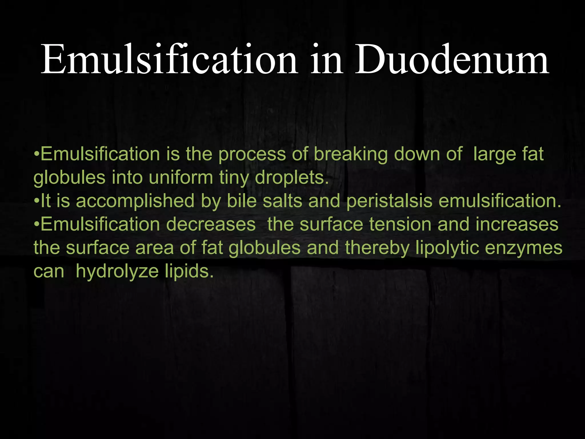 Emulsification in Duodenum
•Emulsification is the process of breaking down of large fat
globules into uniform tiny droplets.
•It is accomplished by bile salts and peristalsis emulsification.
•Emulsification decreases the surface tension and increases
the surface area of fat globules and thereby lipolytic enzymes
can hydrolyze lipids.
 