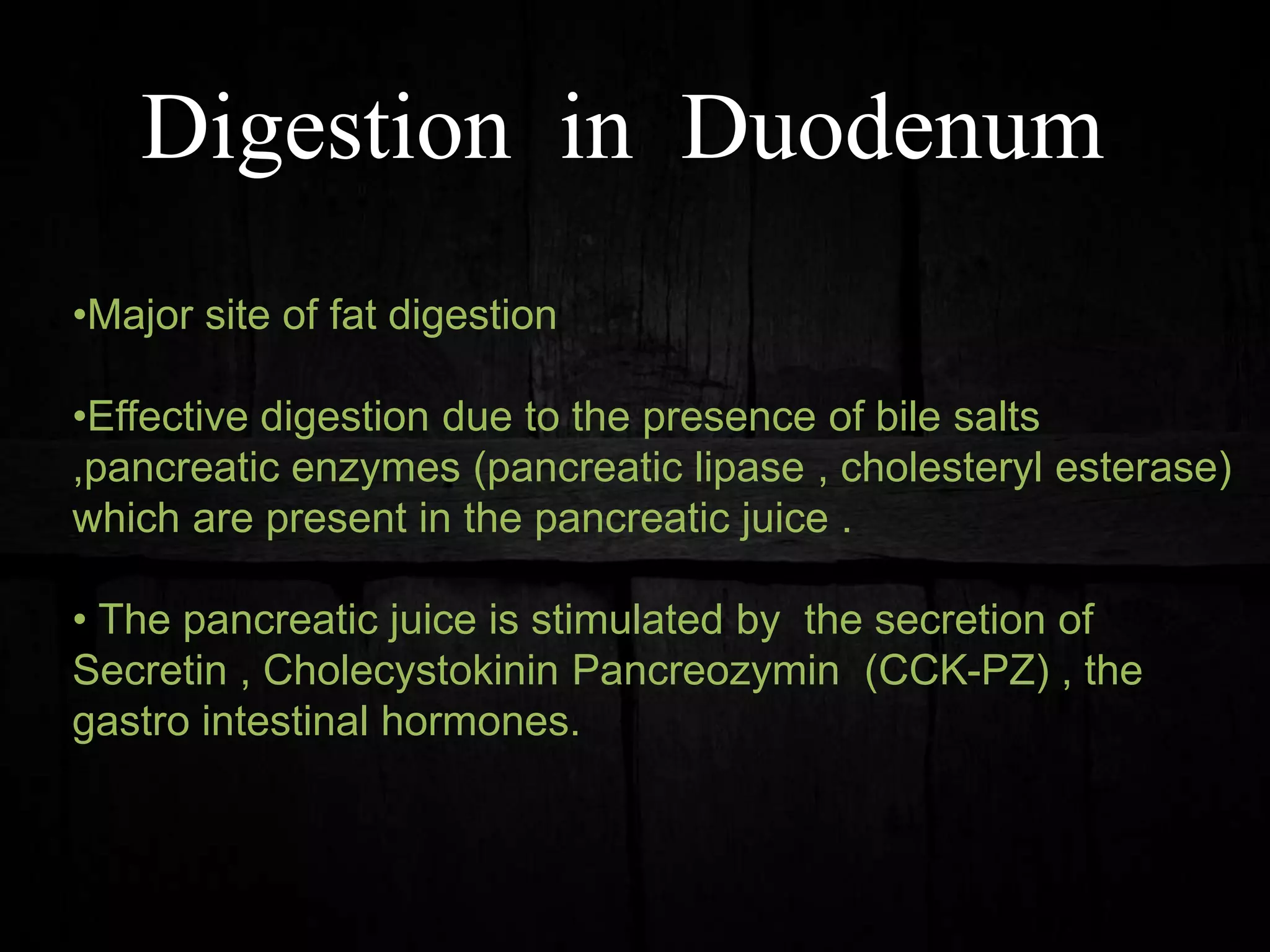 Digestion in Duodenum
•Major site of fat digestion
•Effective digestion due to the presence of bile salts
,pancreatic enzymes (pancreatic lipase , cholesteryl esterase)
which are present in the pancreatic juice .
• The pancreatic juice is stimulated by the secretion of
Secretin , Cholecystokinin Pancreozymin (CCK-PZ) , the
gastro intestinal hormones.
 