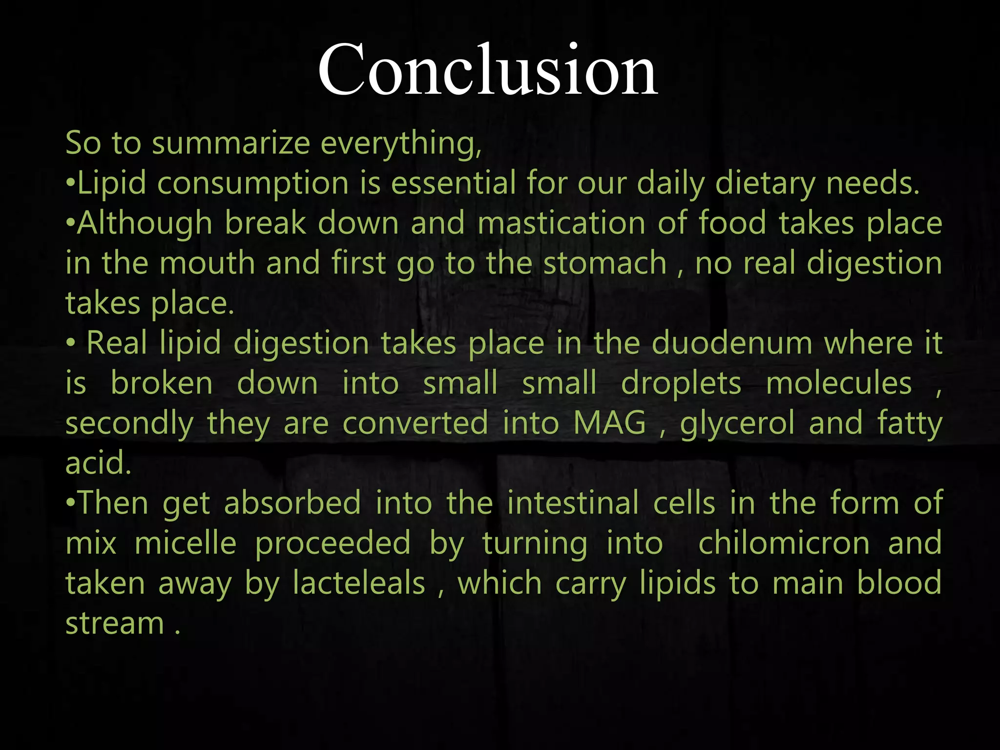 Conclusion
So to summarize everything,
•Lipid consumption is essential for our daily dietary needs.
•Although break down and mastication of food takes place
in the mouth and first go to the stomach , no real digestion
takes place.
• Real lipid digestion takes place in the duodenum where it
is broken down into small small droplets molecules ,
secondly they are converted into MAG , glycerol and fatty
acid.
•Then get absorbed into the intestinal cells in the form of
mix micelle proceeded by turning into chilomicron and
taken away by lacteleals , which carry lipids to main blood
stream .
 